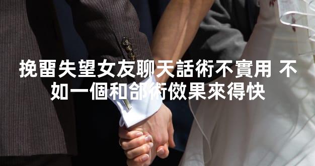 挽畱失望女友聊天話術不實用 不如一個和郃術傚果來得快